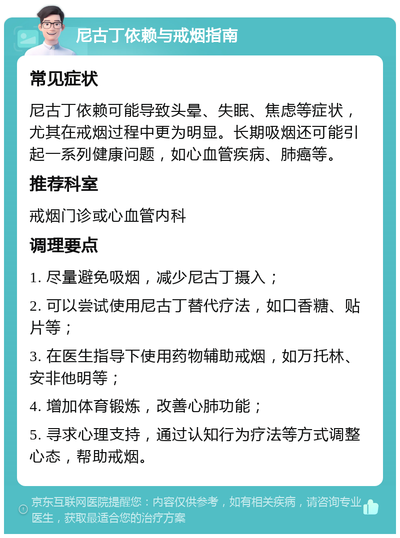 尼古丁依赖与戒烟指南 常见症状 尼古丁依赖可能导致头晕、失眠、焦虑等症状，尤其在戒烟过程中更为明显。长期吸烟还可能引起一系列健康问题，如心血管疾病、肺癌等。 推荐科室 戒烟门诊或心血管内科 调理要点 1. 尽量避免吸烟，减少尼古丁摄入； 2. 可以尝试使用尼古丁替代疗法，如口香糖、贴片等； 3. 在医生指导下使用药物辅助戒烟，如万托林、安非他明等； 4. 增加体育锻炼，改善心肺功能； 5. 寻求心理支持，通过认知行为疗法等方式调整心态，帮助戒烟。