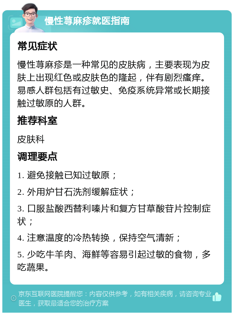 慢性荨麻疹就医指南 常见症状 慢性荨麻疹是一种常见的皮肤病，主要表现为皮肤上出现红色或皮肤色的隆起，伴有剧烈瘙痒。易感人群包括有过敏史、免疫系统异常或长期接触过敏原的人群。 推荐科室 皮肤科 调理要点 1. 避免接触已知过敏原； 2. 外用炉甘石洗剂缓解症状； 3. 口服盐酸西替利嗪片和复方甘草酸苷片控制症状； 4. 注意温度的冷热转换，保持空气清新； 5. 少吃牛羊肉、海鲜等容易引起过敏的食物，多吃蔬果。