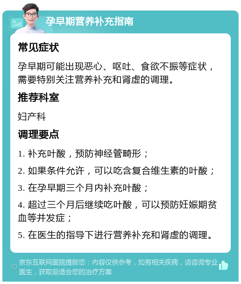 孕早期营养补充指南 常见症状 孕早期可能出现恶心、呕吐、食欲不振等症状，需要特别关注营养补充和肾虚的调理。 推荐科室 妇产科 调理要点 1. 补充叶酸，预防神经管畸形； 2. 如果条件允许，可以吃含复合维生素的叶酸； 3. 在孕早期三个月内补充叶酸； 4. 超过三个月后继续吃叶酸，可以预防妊娠期贫血等并发症； 5. 在医生的指导下进行营养补充和肾虚的调理。