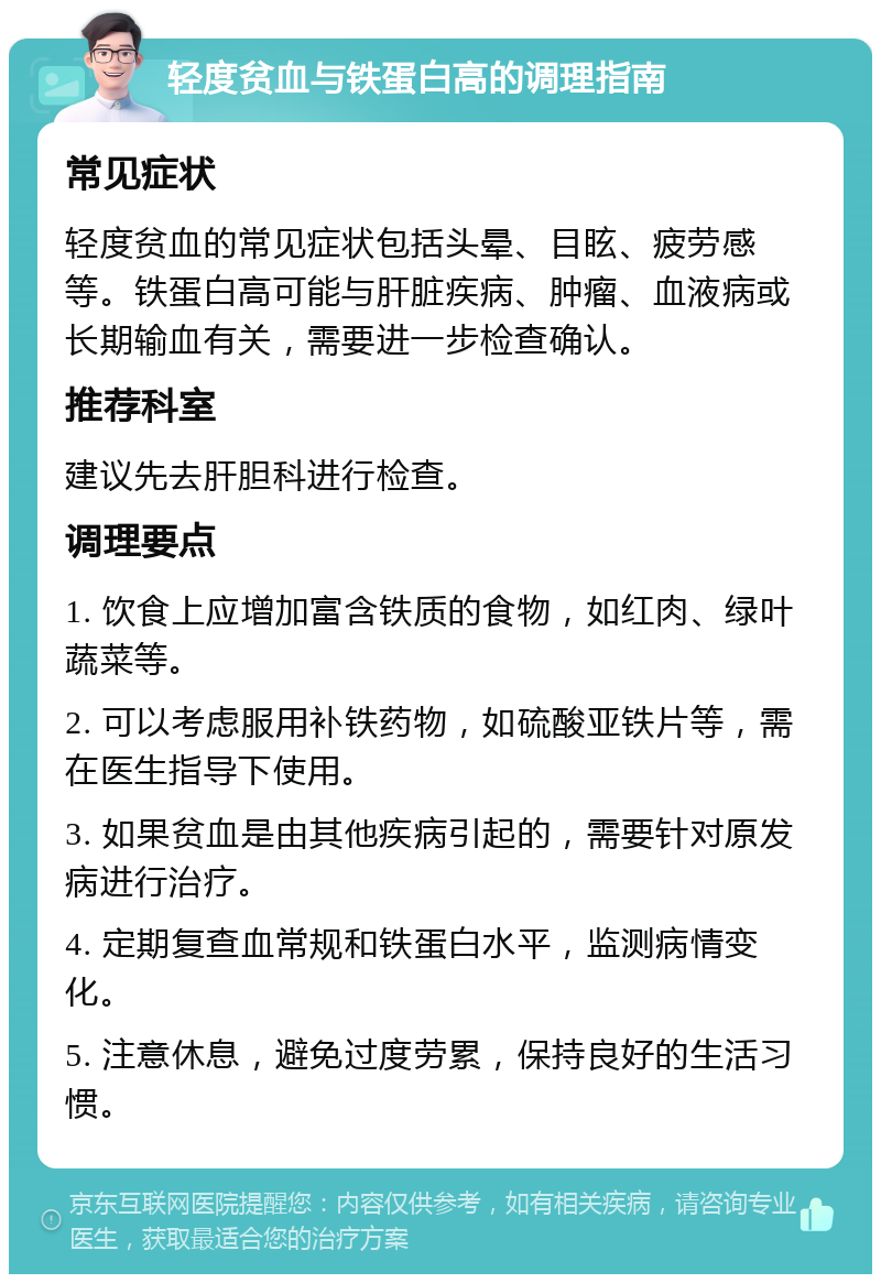 轻度贫血与铁蛋白高的调理指南 常见症状 轻度贫血的常见症状包括头晕、目眩、疲劳感等。铁蛋白高可能与肝脏疾病、肿瘤、血液病或长期输血有关，需要进一步检查确认。 推荐科室 建议先去肝胆科进行检查。 调理要点 1. 饮食上应增加富含铁质的食物，如红肉、绿叶蔬菜等。 2. 可以考虑服用补铁药物，如硫酸亚铁片等，需在医生指导下使用。 3. 如果贫血是由其他疾病引起的，需要针对原发病进行治疗。 4. 定期复查血常规和铁蛋白水平，监测病情变化。 5. 注意休息，避免过度劳累，保持良好的生活习惯。