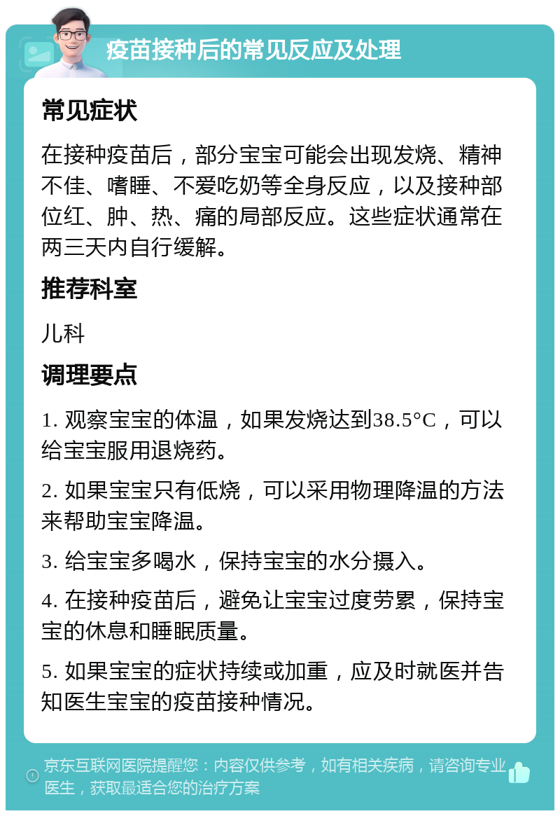 疫苗接种后的常见反应及处理 常见症状 在接种疫苗后，部分宝宝可能会出现发烧、精神不佳、嗜睡、不爱吃奶等全身反应，以及接种部位红、肿、热、痛的局部反应。这些症状通常在两三天内自行缓解。 推荐科室 儿科 调理要点 1. 观察宝宝的体温，如果发烧达到38.5°C，可以给宝宝服用退烧药。 2. 如果宝宝只有低烧，可以采用物理降温的方法来帮助宝宝降温。 3. 给宝宝多喝水，保持宝宝的水分摄入。 4. 在接种疫苗后，避免让宝宝过度劳累，保持宝宝的休息和睡眠质量。 5. 如果宝宝的症状持续或加重，应及时就医并告知医生宝宝的疫苗接种情况。