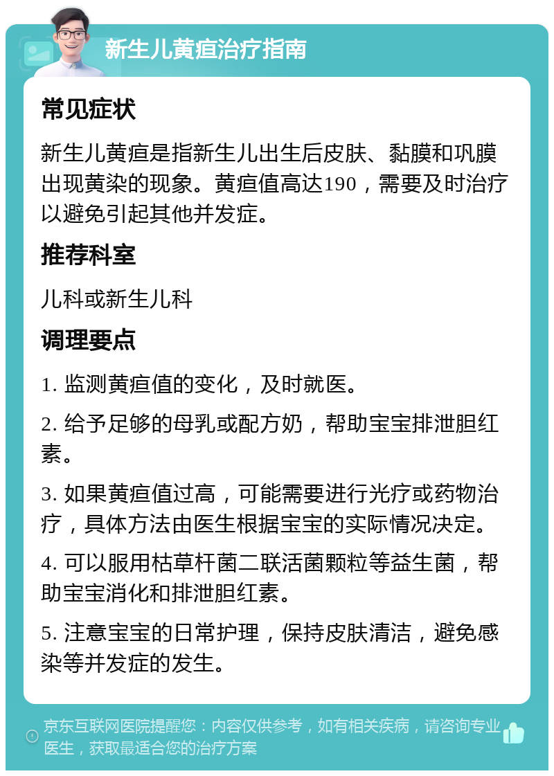 新生儿黄疸治疗指南 常见症状 新生儿黄疸是指新生儿出生后皮肤、黏膜和巩膜出现黄染的现象。黄疸值高达190，需要及时治疗以避免引起其他并发症。 推荐科室 儿科或新生儿科 调理要点 1. 监测黄疸值的变化，及时就医。 2. 给予足够的母乳或配方奶，帮助宝宝排泄胆红素。 3. 如果黄疸值过高，可能需要进行光疗或药物治疗，具体方法由医生根据宝宝的实际情况决定。 4. 可以服用枯草杆菌二联活菌颗粒等益生菌，帮助宝宝消化和排泄胆红素。 5. 注意宝宝的日常护理，保持皮肤清洁，避免感染等并发症的发生。