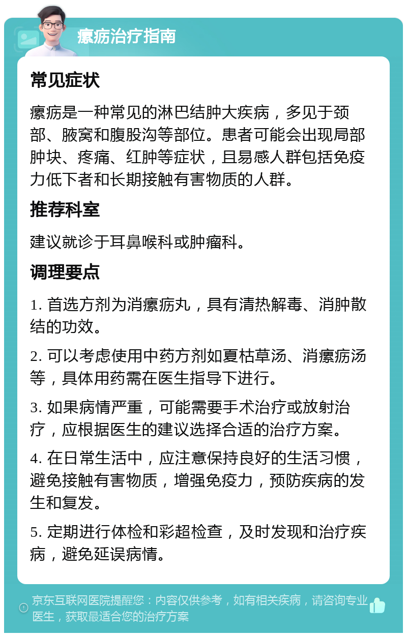 瘰疬治疗指南 常见症状 瘰疬是一种常见的淋巴结肿大疾病，多见于颈部、腋窝和腹股沟等部位。患者可能会出现局部肿块、疼痛、红肿等症状，且易感人群包括免疫力低下者和长期接触有害物质的人群。 推荐科室 建议就诊于耳鼻喉科或肿瘤科。 调理要点 1. 首选方剂为消瘰疬丸，具有清热解毒、消肿散结的功效。 2. 可以考虑使用中药方剂如夏枯草汤、消瘰疬汤等，具体用药需在医生指导下进行。 3. 如果病情严重，可能需要手术治疗或放射治疗，应根据医生的建议选择合适的治疗方案。 4. 在日常生活中，应注意保持良好的生活习惯，避免接触有害物质，增强免疫力，预防疾病的发生和复发。 5. 定期进行体检和彩超检查，及时发现和治疗疾病，避免延误病情。