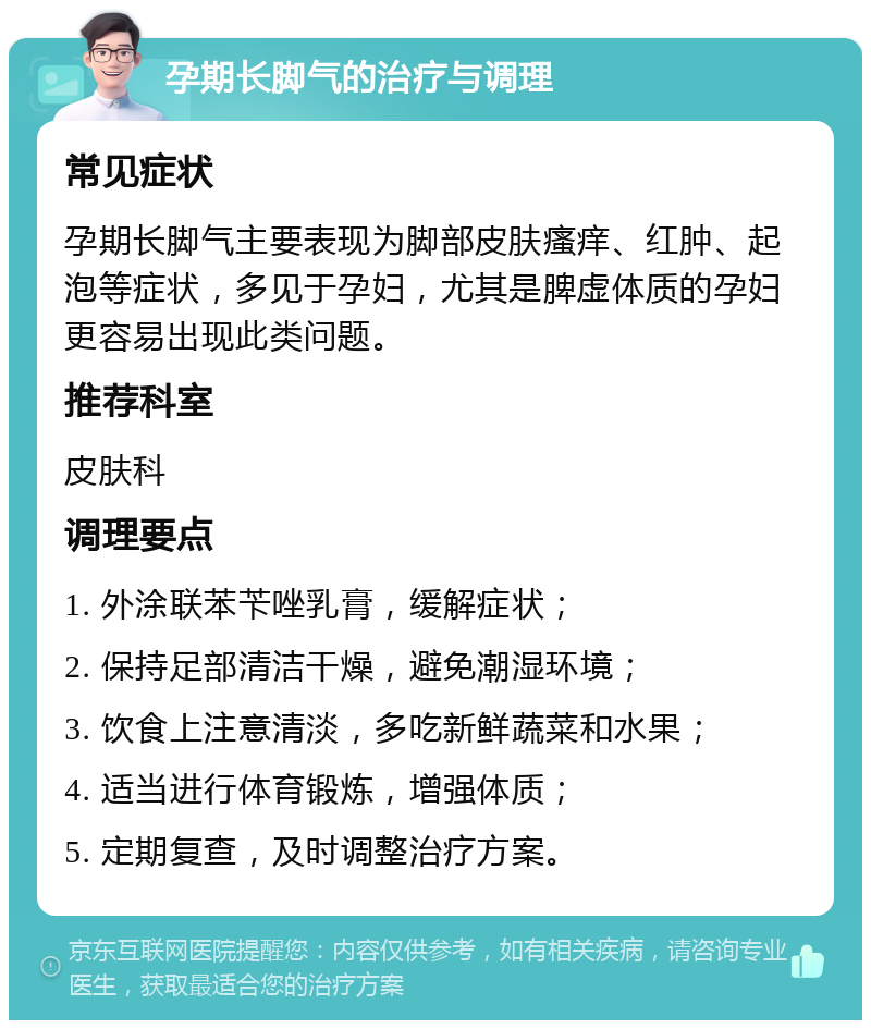 孕期长脚气的治疗与调理 常见症状 孕期长脚气主要表现为脚部皮肤瘙痒、红肿、起泡等症状，多见于孕妇，尤其是脾虚体质的孕妇更容易出现此类问题。 推荐科室 皮肤科 调理要点 1. 外涂联苯苄唑乳膏，缓解症状； 2. 保持足部清洁干燥，避免潮湿环境； 3. 饮食上注意清淡，多吃新鲜蔬菜和水果； 4. 适当进行体育锻炼，增强体质； 5. 定期复查，及时调整治疗方案。