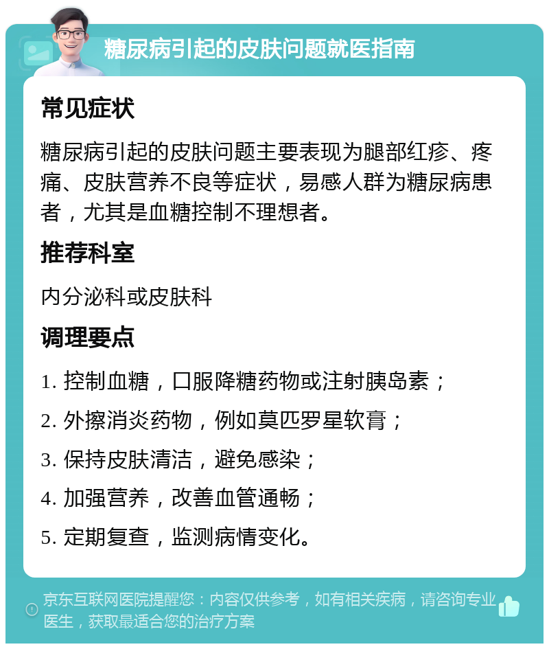 糖尿病引起的皮肤问题就医指南 常见症状 糖尿病引起的皮肤问题主要表现为腿部红疹、疼痛、皮肤营养不良等症状，易感人群为糖尿病患者，尤其是血糖控制不理想者。 推荐科室 内分泌科或皮肤科 调理要点 1. 控制血糖，口服降糖药物或注射胰岛素； 2. 外擦消炎药物，例如莫匹罗星软膏； 3. 保持皮肤清洁，避免感染； 4. 加强营养，改善血管通畅； 5. 定期复查，监测病情变化。