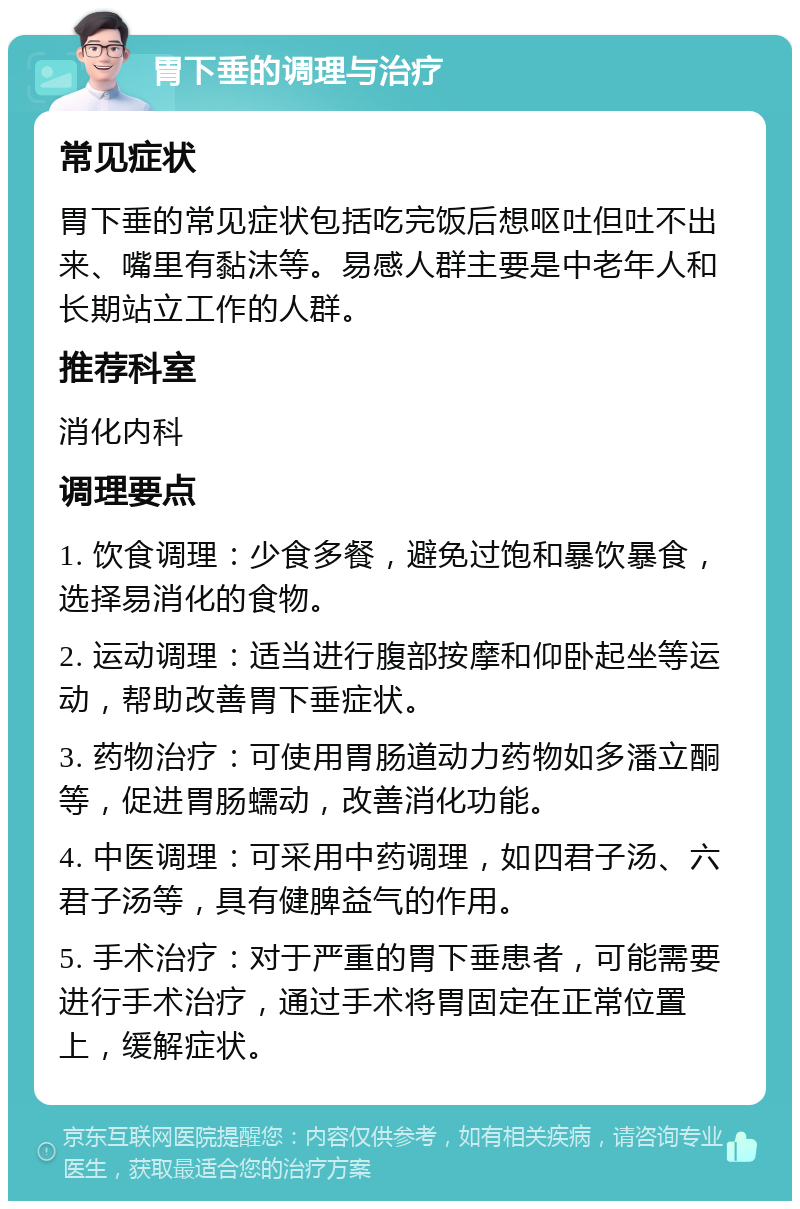 胃下垂的调理与治疗 常见症状 胃下垂的常见症状包括吃完饭后想呕吐但吐不出来、嘴里有黏沫等。易感人群主要是中老年人和长期站立工作的人群。 推荐科室 消化内科 调理要点 1. 饮食调理：少食多餐，避免过饱和暴饮暴食，选择易消化的食物。 2. 运动调理：适当进行腹部按摩和仰卧起坐等运动，帮助改善胃下垂症状。 3. 药物治疗：可使用胃肠道动力药物如多潘立酮等，促进胃肠蠕动，改善消化功能。 4. 中医调理：可采用中药调理，如四君子汤、六君子汤等，具有健脾益气的作用。 5. 手术治疗：对于严重的胃下垂患者，可能需要进行手术治疗，通过手术将胃固定在正常位置上，缓解症状。