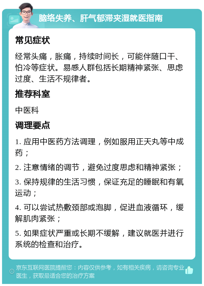 脑络失养、肝气郁滞夹湿就医指南 常见症状 经常头痛，胀痛，持续时间长，可能伴随口干、怕冷等症状。易感人群包括长期精神紧张、思虑过度、生活不规律者。 推荐科室 中医科 调理要点 1. 应用中医药方法调理，例如服用正天丸等中成药； 2. 注意情绪的调节，避免过度思虑和精神紧张； 3. 保持规律的生活习惯，保证充足的睡眠和有氧运动； 4. 可以尝试热敷颈部或泡脚，促进血液循环，缓解肌肉紧张； 5. 如果症状严重或长期不缓解，建议就医并进行系统的检查和治疗。