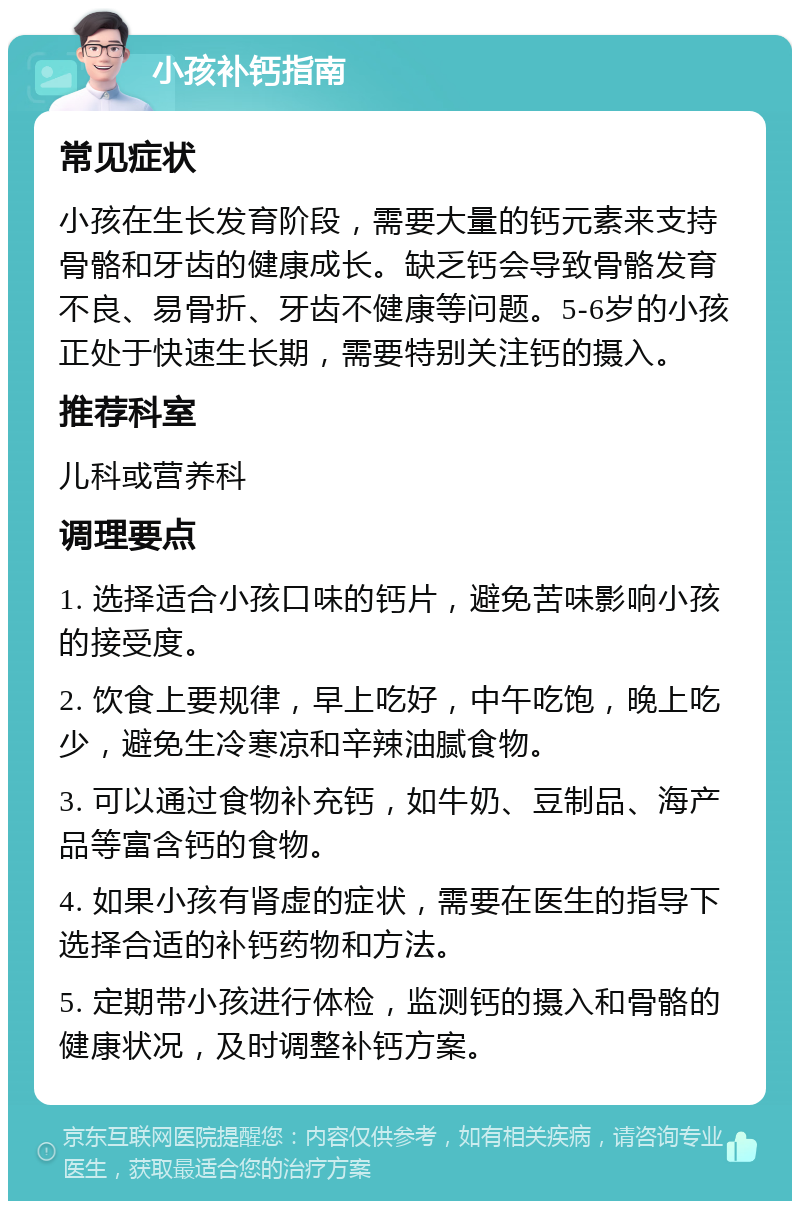 小孩补钙指南 常见症状 小孩在生长发育阶段，需要大量的钙元素来支持骨骼和牙齿的健康成长。缺乏钙会导致骨骼发育不良、易骨折、牙齿不健康等问题。5-6岁的小孩正处于快速生长期，需要特别关注钙的摄入。 推荐科室 儿科或营养科 调理要点 1. 选择适合小孩口味的钙片，避免苦味影响小孩的接受度。 2. 饮食上要规律，早上吃好，中午吃饱，晚上吃少，避免生冷寒凉和辛辣油腻食物。 3. 可以通过食物补充钙，如牛奶、豆制品、海产品等富含钙的食物。 4. 如果小孩有肾虚的症状，需要在医生的指导下选择合适的补钙药物和方法。 5. 定期带小孩进行体检，监测钙的摄入和骨骼的健康状况，及时调整补钙方案。