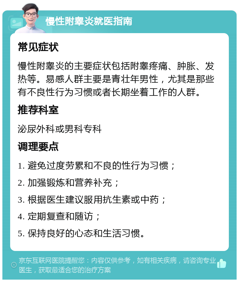 慢性附睾炎就医指南 常见症状 慢性附睾炎的主要症状包括附睾疼痛、肿胀、发热等。易感人群主要是青壮年男性，尤其是那些有不良性行为习惯或者长期坐着工作的人群。 推荐科室 泌尿外科或男科专科 调理要点 1. 避免过度劳累和不良的性行为习惯； 2. 加强锻炼和营养补充； 3. 根据医生建议服用抗生素或中药； 4. 定期复查和随访； 5. 保持良好的心态和生活习惯。