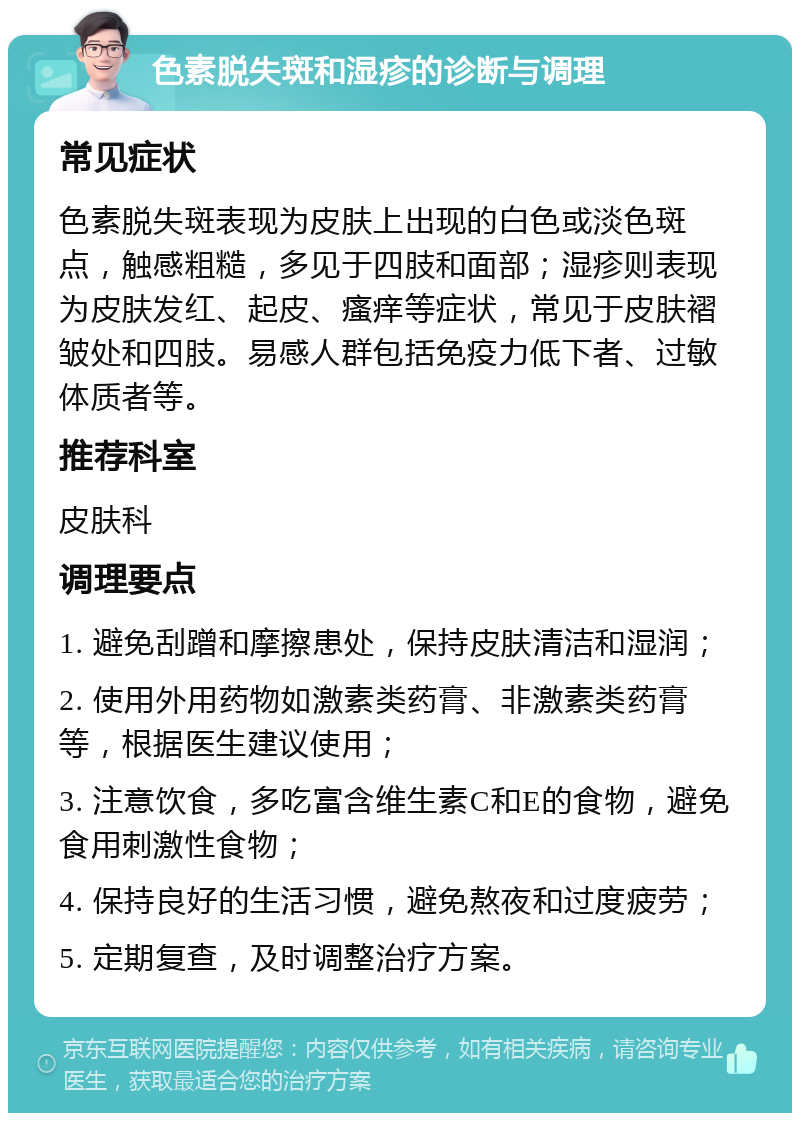 色素脱失斑和湿疹的诊断与调理 常见症状 色素脱失斑表现为皮肤上出现的白色或淡色斑点，触感粗糙，多见于四肢和面部；湿疹则表现为皮肤发红、起皮、瘙痒等症状，常见于皮肤褶皱处和四肢。易感人群包括免疫力低下者、过敏体质者等。 推荐科室 皮肤科 调理要点 1. 避免刮蹭和摩擦患处，保持皮肤清洁和湿润； 2. 使用外用药物如激素类药膏、非激素类药膏等，根据医生建议使用； 3. 注意饮食，多吃富含维生素C和E的食物，避免食用刺激性食物； 4. 保持良好的生活习惯，避免熬夜和过度疲劳； 5. 定期复查，及时调整治疗方案。