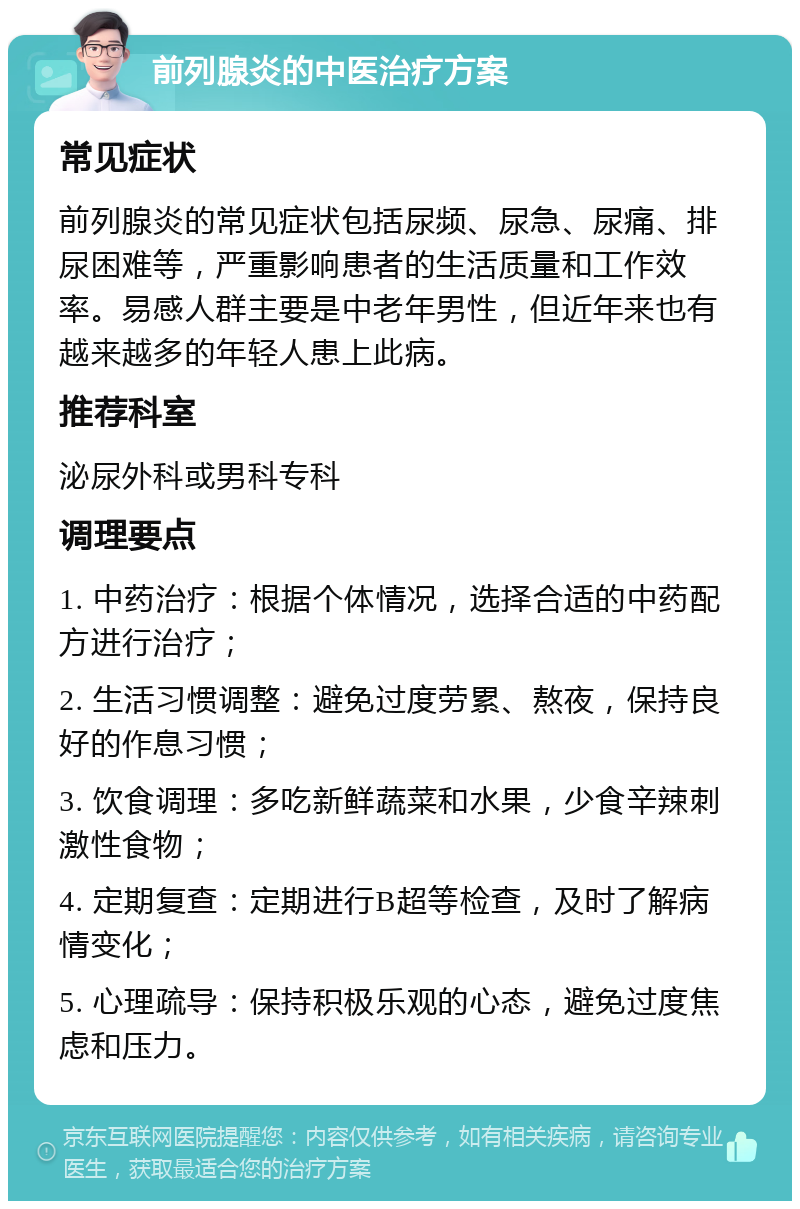 前列腺炎的中医治疗方案 常见症状 前列腺炎的常见症状包括尿频、尿急、尿痛、排尿困难等，严重影响患者的生活质量和工作效率。易感人群主要是中老年男性，但近年来也有越来越多的年轻人患上此病。 推荐科室 泌尿外科或男科专科 调理要点 1. 中药治疗：根据个体情况，选择合适的中药配方进行治疗； 2. 生活习惯调整：避免过度劳累、熬夜，保持良好的作息习惯； 3. 饮食调理：多吃新鲜蔬菜和水果，少食辛辣刺激性食物； 4. 定期复查：定期进行B超等检查，及时了解病情变化； 5. 心理疏导：保持积极乐观的心态，避免过度焦虑和压力。