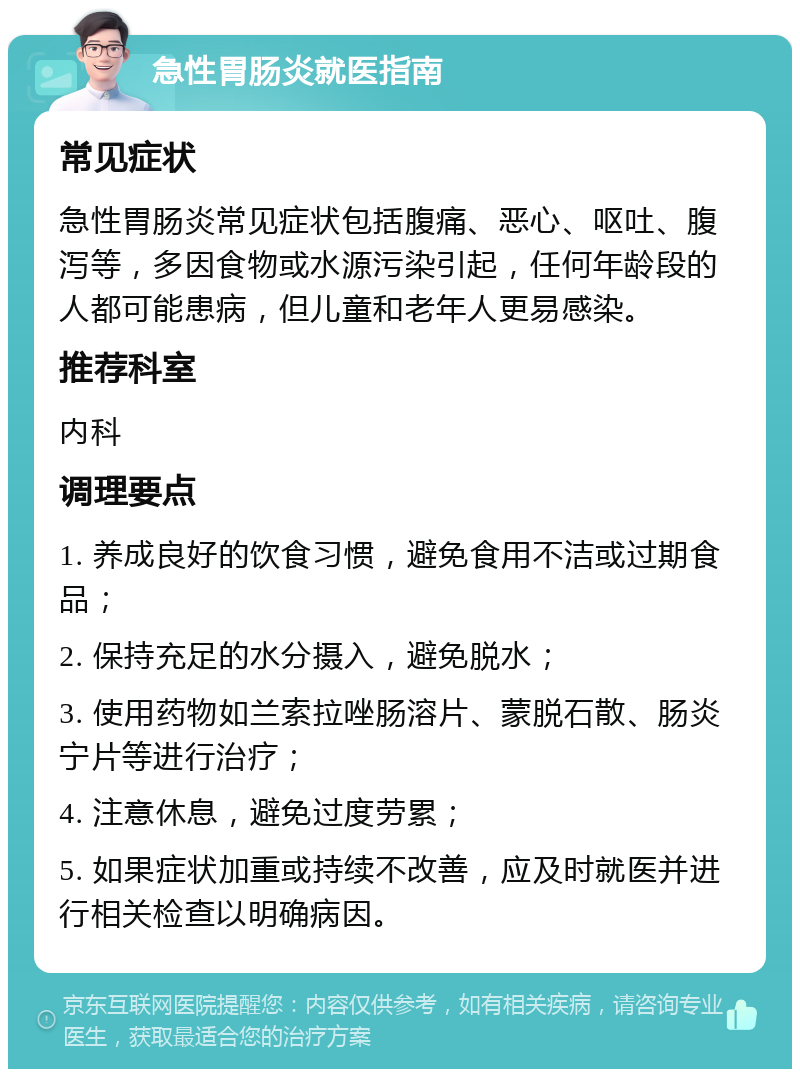 急性胃肠炎就医指南 常见症状 急性胃肠炎常见症状包括腹痛、恶心、呕吐、腹泻等，多因食物或水源污染引起，任何年龄段的人都可能患病，但儿童和老年人更易感染。 推荐科室 内科 调理要点 1. 养成良好的饮食习惯，避免食用不洁或过期食品； 2. 保持充足的水分摄入，避免脱水； 3. 使用药物如兰索拉唑肠溶片、蒙脱石散、肠炎宁片等进行治疗； 4. 注意休息，避免过度劳累； 5. 如果症状加重或持续不改善，应及时就医并进行相关检查以明确病因。