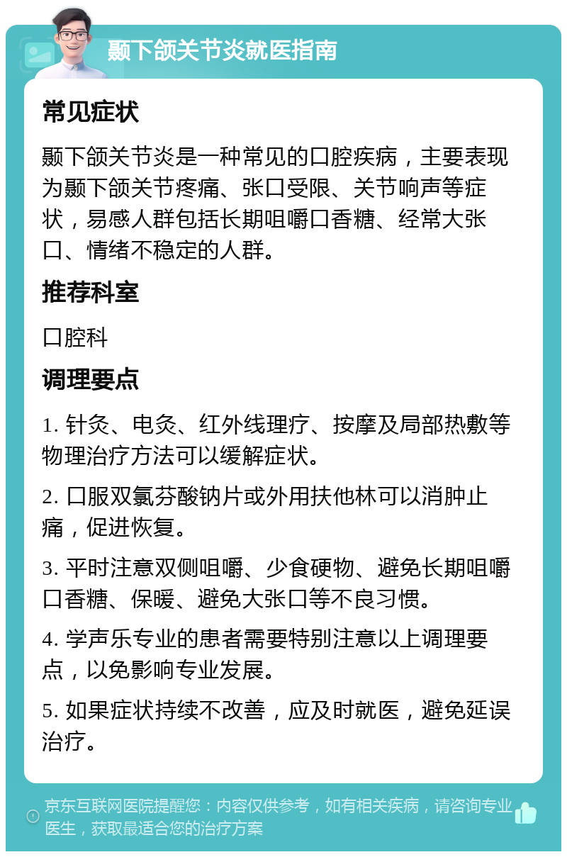 颞下颌关节炎就医指南 常见症状 颞下颌关节炎是一种常见的口腔疾病，主要表现为颞下颌关节疼痛、张口受限、关节响声等症状，易感人群包括长期咀嚼口香糖、经常大张口、情绪不稳定的人群。 推荐科室 口腔科 调理要点 1. 针灸、电灸、红外线理疗、按摩及局部热敷等物理治疗方法可以缓解症状。 2. 口服双氯芬酸钠片或外用扶他林可以消肿止痛，促进恢复。 3. 平时注意双侧咀嚼、少食硬物、避免长期咀嚼口香糖、保暖、避免大张口等不良习惯。 4. 学声乐专业的患者需要特别注意以上调理要点，以免影响专业发展。 5. 如果症状持续不改善，应及时就医，避免延误治疗。