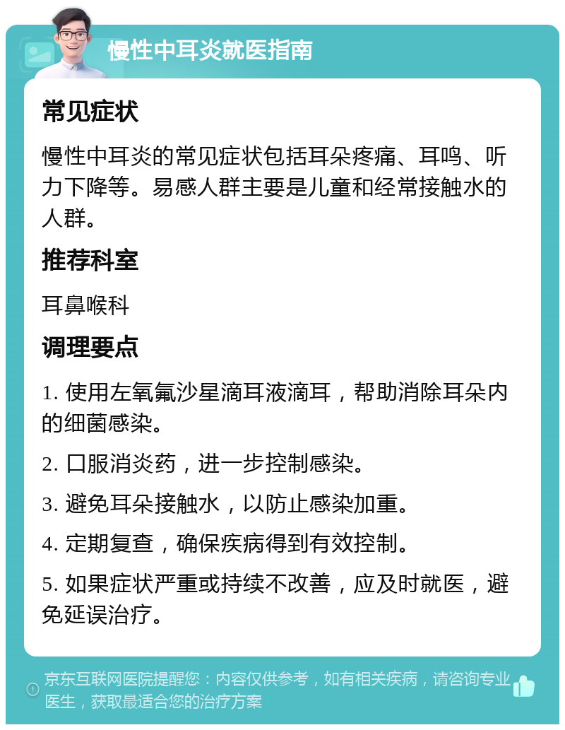 慢性中耳炎就医指南 常见症状 慢性中耳炎的常见症状包括耳朵疼痛、耳鸣、听力下降等。易感人群主要是儿童和经常接触水的人群。 推荐科室 耳鼻喉科 调理要点 1. 使用左氧氟沙星滴耳液滴耳，帮助消除耳朵内的细菌感染。 2. 口服消炎药，进一步控制感染。 3. 避免耳朵接触水，以防止感染加重。 4. 定期复查，确保疾病得到有效控制。 5. 如果症状严重或持续不改善，应及时就医，避免延误治疗。