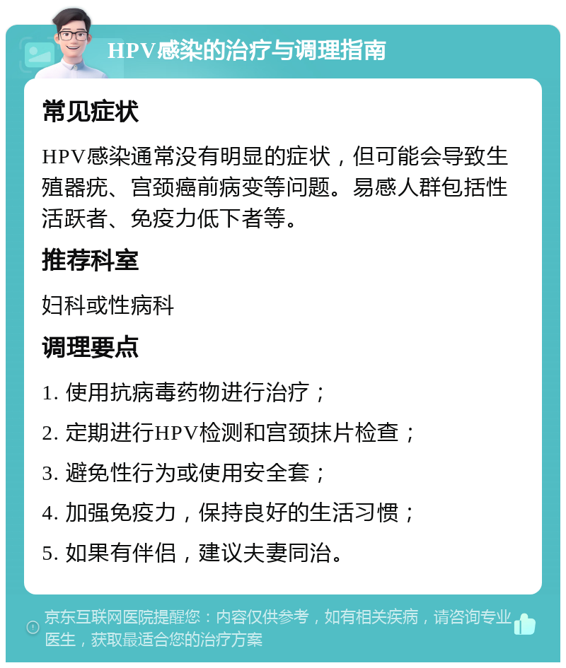 HPV感染的治疗与调理指南 常见症状 HPV感染通常没有明显的症状，但可能会导致生殖器疣、宫颈癌前病变等问题。易感人群包括性活跃者、免疫力低下者等。 推荐科室 妇科或性病科 调理要点 1. 使用抗病毒药物进行治疗； 2. 定期进行HPV检测和宫颈抹片检查； 3. 避免性行为或使用安全套； 4. 加强免疫力，保持良好的生活习惯； 5. 如果有伴侣，建议夫妻同治。