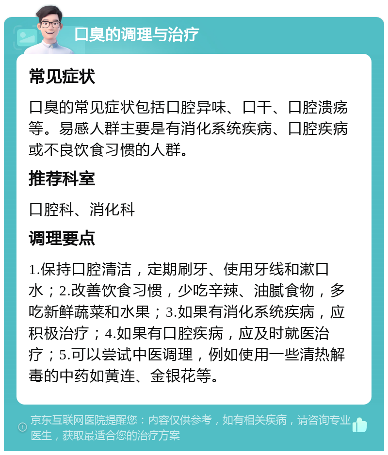 口臭的调理与治疗 常见症状 口臭的常见症状包括口腔异味、口干、口腔溃疡等。易感人群主要是有消化系统疾病、口腔疾病或不良饮食习惯的人群。 推荐科室 口腔科、消化科 调理要点 1.保持口腔清洁，定期刷牙、使用牙线和漱口水；2.改善饮食习惯，少吃辛辣、油腻食物，多吃新鲜蔬菜和水果；3.如果有消化系统疾病，应积极治疗；4.如果有口腔疾病，应及时就医治疗；5.可以尝试中医调理，例如使用一些清热解毒的中药如黄连、金银花等。