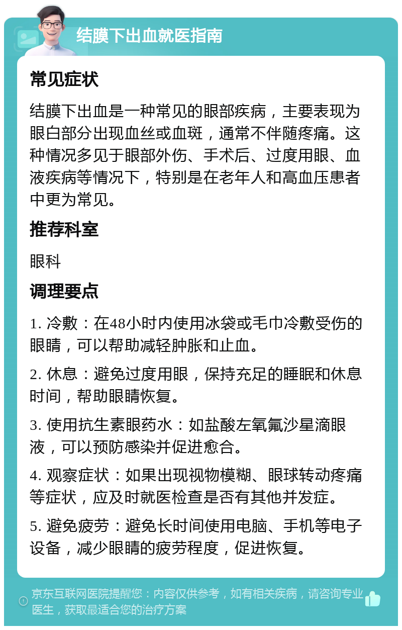 结膜下出血就医指南 常见症状 结膜下出血是一种常见的眼部疾病，主要表现为眼白部分出现血丝或血斑，通常不伴随疼痛。这种情况多见于眼部外伤、手术后、过度用眼、血液疾病等情况下，特别是在老年人和高血压患者中更为常见。 推荐科室 眼科 调理要点 1. 冷敷：在48小时内使用冰袋或毛巾冷敷受伤的眼睛，可以帮助减轻肿胀和止血。 2. 休息：避免过度用眼，保持充足的睡眠和休息时间，帮助眼睛恢复。 3. 使用抗生素眼药水：如盐酸左氧氟沙星滴眼液，可以预防感染并促进愈合。 4. 观察症状：如果出现视物模糊、眼球转动疼痛等症状，应及时就医检查是否有其他并发症。 5. 避免疲劳：避免长时间使用电脑、手机等电子设备，减少眼睛的疲劳程度，促进恢复。