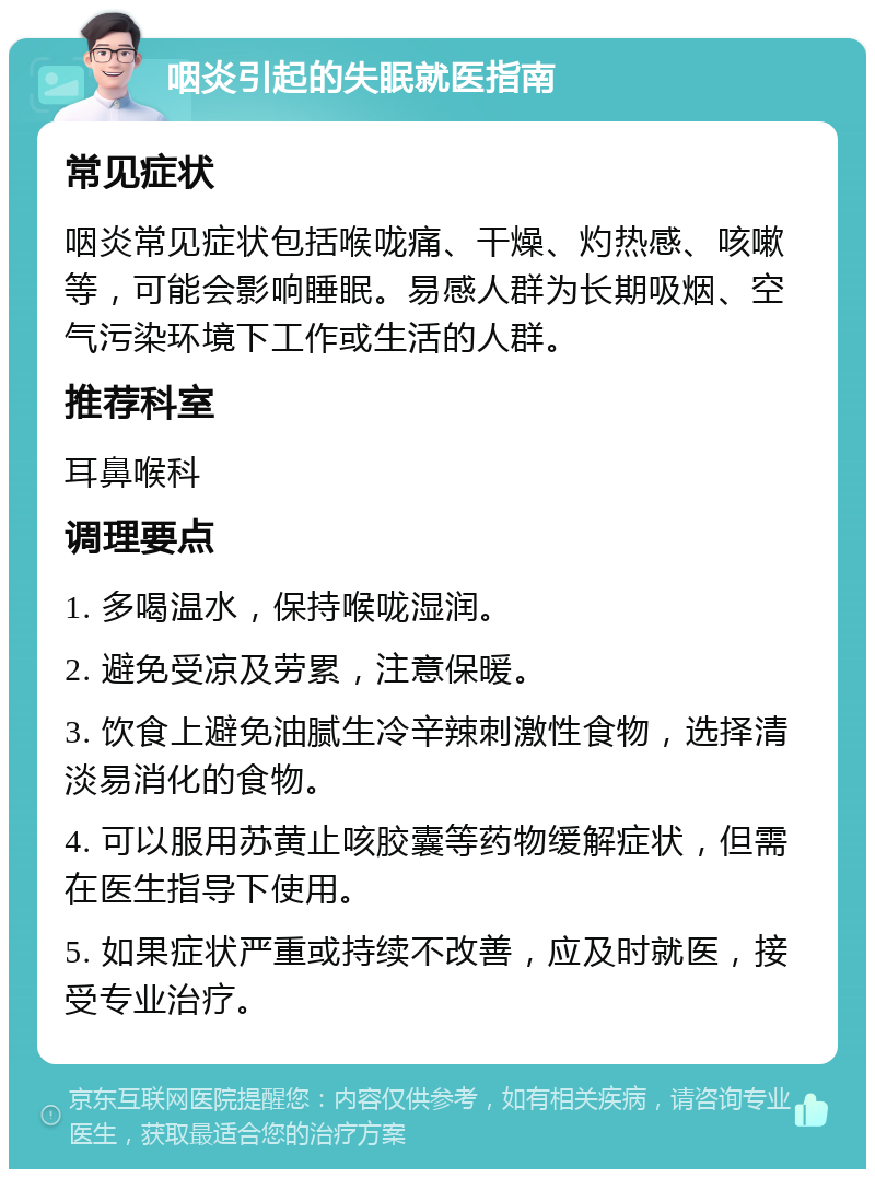 咽炎引起的失眠就医指南 常见症状 咽炎常见症状包括喉咙痛、干燥、灼热感、咳嗽等，可能会影响睡眠。易感人群为长期吸烟、空气污染环境下工作或生活的人群。 推荐科室 耳鼻喉科 调理要点 1. 多喝温水，保持喉咙湿润。 2. 避免受凉及劳累，注意保暖。 3. 饮食上避免油腻生冷辛辣刺激性食物，选择清淡易消化的食物。 4. 可以服用苏黄止咳胶囊等药物缓解症状，但需在医生指导下使用。 5. 如果症状严重或持续不改善，应及时就医，接受专业治疗。