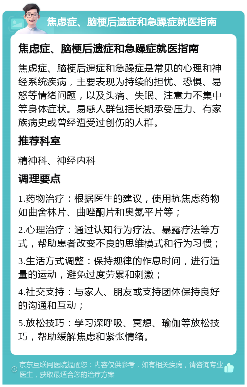 焦虑症、脑梗后遗症和急躁症就医指南 焦虑症、脑梗后遗症和急躁症就医指南 焦虑症、脑梗后遗症和急躁症是常见的心理和神经系统疾病，主要表现为持续的担忧、恐惧、易怒等情绪问题，以及头痛、失眠、注意力不集中等身体症状。易感人群包括长期承受压力、有家族病史或曾经遭受过创伤的人群。 推荐科室 精神科、神经内科 调理要点 1.药物治疗：根据医生的建议，使用抗焦虑药物如曲舍林片、曲唑酮片和奥氮平片等； 2.心理治疗：通过认知行为疗法、暴露疗法等方式，帮助患者改变不良的思维模式和行为习惯； 3.生活方式调整：保持规律的作息时间，进行适量的运动，避免过度劳累和刺激； 4.社交支持：与家人、朋友或支持团体保持良好的沟通和互动； 5.放松技巧：学习深呼吸、冥想、瑜伽等放松技巧，帮助缓解焦虑和紧张情绪。