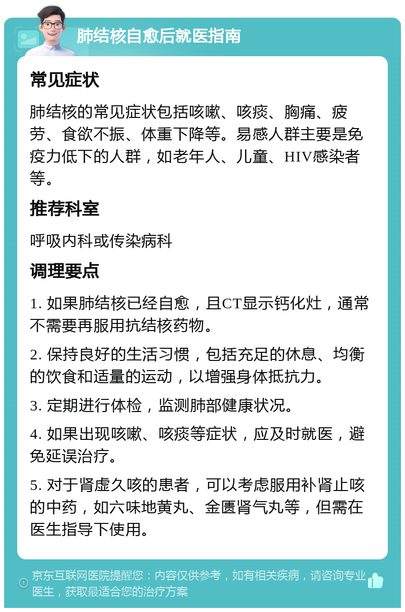 肺结核自愈后就医指南 常见症状 肺结核的常见症状包括咳嗽、咳痰、胸痛、疲劳、食欲不振、体重下降等。易感人群主要是免疫力低下的人群，如老年人、儿童、HIV感染者等。 推荐科室 呼吸内科或传染病科 调理要点 1. 如果肺结核已经自愈，且CT显示钙化灶，通常不需要再服用抗结核药物。 2. 保持良好的生活习惯，包括充足的休息、均衡的饮食和适量的运动，以增强身体抵抗力。 3. 定期进行体检，监测肺部健康状况。 4. 如果出现咳嗽、咳痰等症状，应及时就医，避免延误治疗。 5. 对于肾虚久咳的患者，可以考虑服用补肾止咳的中药，如六味地黄丸、金匮肾气丸等，但需在医生指导下使用。