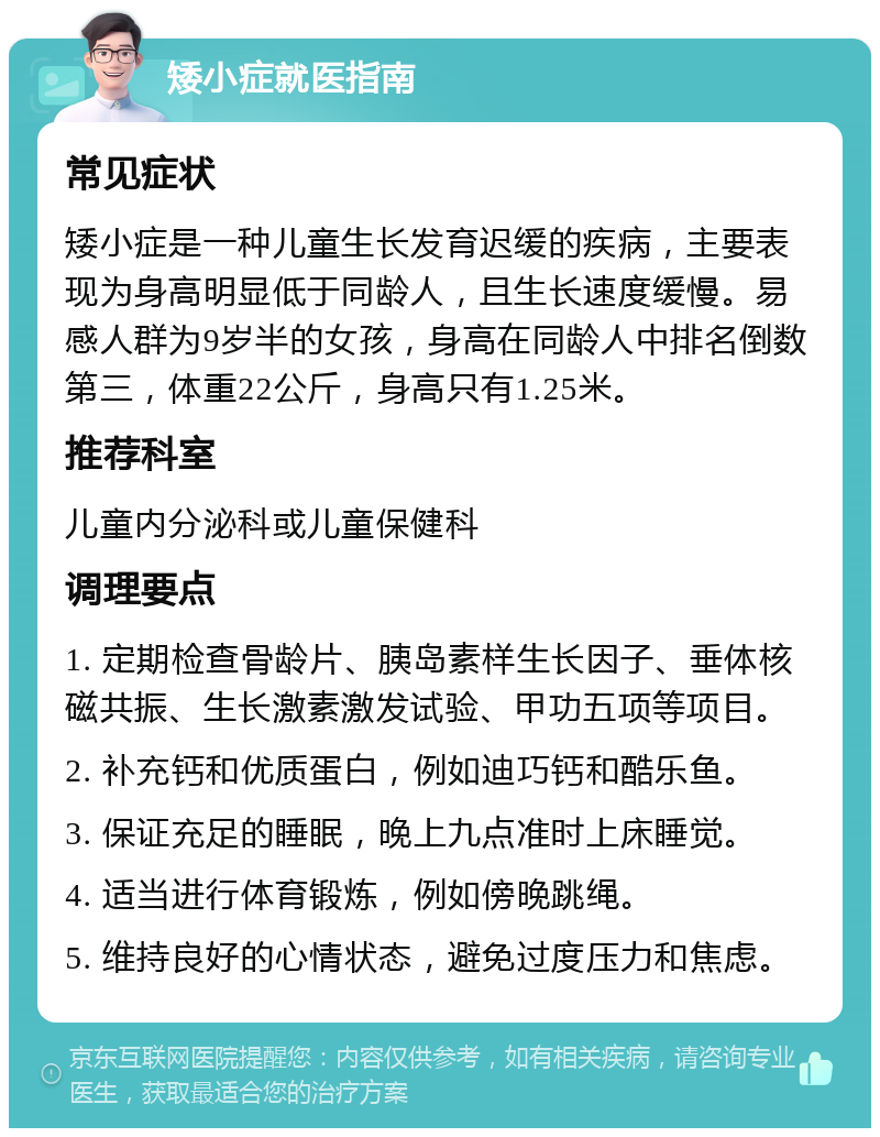 矮小症就医指南 常见症状 矮小症是一种儿童生长发育迟缓的疾病，主要表现为身高明显低于同龄人，且生长速度缓慢。易感人群为9岁半的女孩，身高在同龄人中排名倒数第三，体重22公斤，身高只有1.25米。 推荐科室 儿童内分泌科或儿童保健科 调理要点 1. 定期检查骨龄片、胰岛素样生长因子、垂体核磁共振、生长激素激发试验、甲功五项等项目。 2. 补充钙和优质蛋白，例如迪巧钙和酷乐鱼。 3. 保证充足的睡眠，晚上九点准时上床睡觉。 4. 适当进行体育锻炼，例如傍晚跳绳。 5. 维持良好的心情状态，避免过度压力和焦虑。