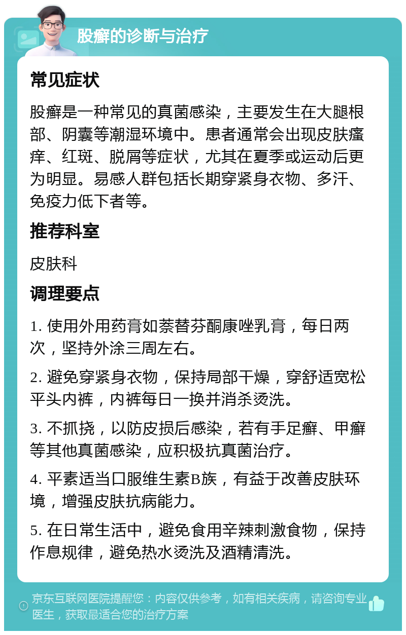 股癣的诊断与治疗 常见症状 股癣是一种常见的真菌感染，主要发生在大腿根部、阴囊等潮湿环境中。患者通常会出现皮肤瘙痒、红斑、脱屑等症状，尤其在夏季或运动后更为明显。易感人群包括长期穿紧身衣物、多汗、免疫力低下者等。 推荐科室 皮肤科 调理要点 1. 使用外用药膏如萘替芬酮康唑乳膏，每日两次，坚持外涂三周左右。 2. 避免穿紧身衣物，保持局部干燥，穿舒适宽松平头内裤，内裤每日一换并消杀烫洗。 3. 不抓挠，以防皮损后感染，若有手足癣、甲癣等其他真菌感染，应积极抗真菌治疗。 4. 平素适当口服维生素B族，有益于改善皮肤环境，增强皮肤抗病能力。 5. 在日常生活中，避免食用辛辣刺激食物，保持作息规律，避免热水烫洗及酒精清洗。