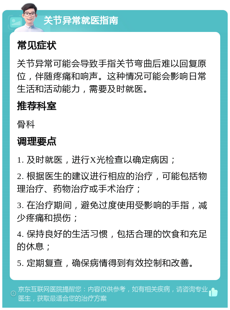 关节异常就医指南 常见症状 关节异常可能会导致手指关节弯曲后难以回复原位，伴随疼痛和响声。这种情况可能会影响日常生活和活动能力，需要及时就医。 推荐科室 骨科 调理要点 1. 及时就医，进行X光检查以确定病因； 2. 根据医生的建议进行相应的治疗，可能包括物理治疗、药物治疗或手术治疗； 3. 在治疗期间，避免过度使用受影响的手指，减少疼痛和损伤； 4. 保持良好的生活习惯，包括合理的饮食和充足的休息； 5. 定期复查，确保病情得到有效控制和改善。