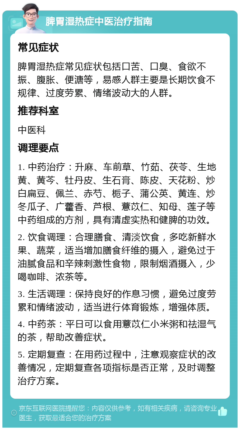 脾胃湿热症中医治疗指南 常见症状 脾胃湿热症常见症状包括口苦、口臭、食欲不振、腹胀、便溏等，易感人群主要是长期饮食不规律、过度劳累、情绪波动大的人群。 推荐科室 中医科 调理要点 1. 中药治疗：升麻、车前草、竹茹、茯苓、生地黄、黄芩、牡丹皮、生石膏、陈皮、天花粉、炒白扁豆、佩兰、赤芍、栀子、蒲公英、黄连、炒冬瓜子、广藿香、芦根、薏苡仁、知母、莲子等中药组成的方剂，具有清虚实热和健脾的功效。 2. 饮食调理：合理膳食、清淡饮食，多吃新鲜水果、蔬菜，适当增加膳食纤维的摄入，避免过于油腻食品和辛辣刺激性食物，限制烟酒摄入，少喝咖啡、浓茶等。 3. 生活调理：保持良好的作息习惯，避免过度劳累和情绪波动，适当进行体育锻炼，增强体质。 4. 中药茶：平日可以食用薏苡仁小米粥和祛湿气的茶，帮助改善症状。 5. 定期复查：在用药过程中，注意观察症状的改善情况，定期复查各项指标是否正常，及时调整治疗方案。