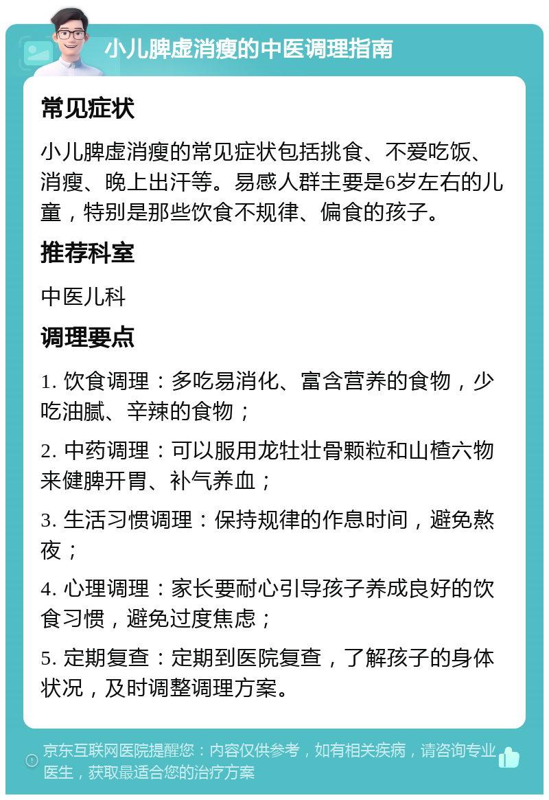 小儿脾虚消瘦的中医调理指南 常见症状 小儿脾虚消瘦的常见症状包括挑食、不爱吃饭、消瘦、晚上出汗等。易感人群主要是6岁左右的儿童，特别是那些饮食不规律、偏食的孩子。 推荐科室 中医儿科 调理要点 1. 饮食调理：多吃易消化、富含营养的食物，少吃油腻、辛辣的食物； 2. 中药调理：可以服用龙牡壮骨颗粒和山楂六物来健脾开胃、补气养血； 3. 生活习惯调理：保持规律的作息时间，避免熬夜； 4. 心理调理：家长要耐心引导孩子养成良好的饮食习惯，避免过度焦虑； 5. 定期复查：定期到医院复查，了解孩子的身体状况，及时调整调理方案。