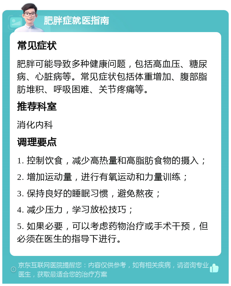 肥胖症就医指南 常见症状 肥胖可能导致多种健康问题，包括高血压、糖尿病、心脏病等。常见症状包括体重增加、腹部脂肪堆积、呼吸困难、关节疼痛等。 推荐科室 消化内科 调理要点 1. 控制饮食，减少高热量和高脂肪食物的摄入； 2. 增加运动量，进行有氧运动和力量训练； 3. 保持良好的睡眠习惯，避免熬夜； 4. 减少压力，学习放松技巧； 5. 如果必要，可以考虑药物治疗或手术干预，但必须在医生的指导下进行。