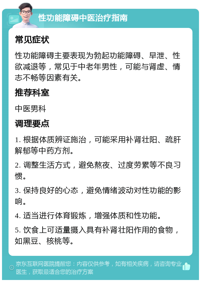 性功能障碍中医治疗指南 常见症状 性功能障碍主要表现为勃起功能障碍、早泄、性欲减退等，常见于中老年男性，可能与肾虚、情志不畅等因素有关。 推荐科室 中医男科 调理要点 1. 根据体质辨证施治，可能采用补肾壮阳、疏肝解郁等中药方剂。 2. 调整生活方式，避免熬夜、过度劳累等不良习惯。 3. 保持良好的心态，避免情绪波动对性功能的影响。 4. 适当进行体育锻炼，增强体质和性功能。 5. 饮食上可适量摄入具有补肾壮阳作用的食物，如黑豆、核桃等。