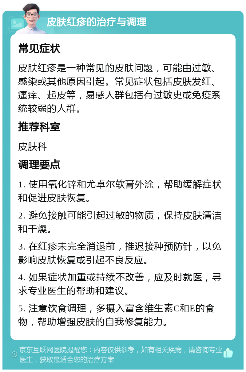 皮肤红疹的治疗与调理 常见症状 皮肤红疹是一种常见的皮肤问题，可能由过敏、感染或其他原因引起。常见症状包括皮肤发红、瘙痒、起皮等，易感人群包括有过敏史或免疫系统较弱的人群。 推荐科室 皮肤科 调理要点 1. 使用氧化锌和尤卓尔软膏外涂，帮助缓解症状和促进皮肤恢复。 2. 避免接触可能引起过敏的物质，保持皮肤清洁和干燥。 3. 在红疹未完全消退前，推迟接种预防针，以免影响皮肤恢复或引起不良反应。 4. 如果症状加重或持续不改善，应及时就医，寻求专业医生的帮助和建议。 5. 注意饮食调理，多摄入富含维生素C和E的食物，帮助增强皮肤的自我修复能力。