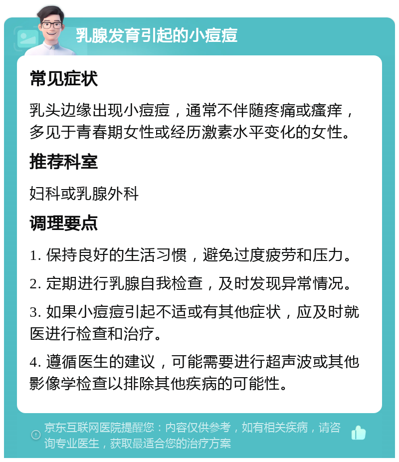 乳腺发育引起的小痘痘 常见症状 乳头边缘出现小痘痘，通常不伴随疼痛或瘙痒，多见于青春期女性或经历激素水平变化的女性。 推荐科室 妇科或乳腺外科 调理要点 1. 保持良好的生活习惯，避免过度疲劳和压力。 2. 定期进行乳腺自我检查，及时发现异常情况。 3. 如果小痘痘引起不适或有其他症状，应及时就医进行检查和治疗。 4. 遵循医生的建议，可能需要进行超声波或其他影像学检查以排除其他疾病的可能性。