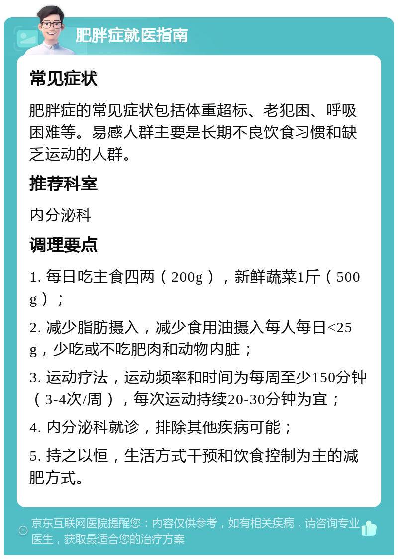 肥胖症就医指南 常见症状 肥胖症的常见症状包括体重超标、老犯困、呼吸困难等。易感人群主要是长期不良饮食习惯和缺乏运动的人群。 推荐科室 内分泌科 调理要点 1. 每日吃主食四两（200g），新鲜蔬菜1斤（500g）； 2. 减少脂肪摄入，减少食用油摄入每人每日<25g，少吃或不吃肥肉和动物内脏； 3. 运动疗法，运动频率和时间为每周至少150分钟（3-4次/周），每次运动持续20-30分钟为宜； 4. 内分泌科就诊，排除其他疾病可能； 5. 持之以恒，生活方式干预和饮食控制为主的减肥方式。