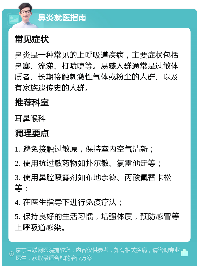 鼻炎就医指南 常见症状 鼻炎是一种常见的上呼吸道疾病，主要症状包括鼻塞、流涕、打喷嚏等。易感人群通常是过敏体质者、长期接触刺激性气体或粉尘的人群、以及有家族遗传史的人群。 推荐科室 耳鼻喉科 调理要点 1. 避免接触过敏原，保持室内空气清新； 2. 使用抗过敏药物如扑尔敏、氯雷他定等； 3. 使用鼻腔喷雾剂如布地奈德、丙酸氟替卡松等； 4. 在医生指导下进行免疫疗法； 5. 保持良好的生活习惯，增强体质，预防感冒等上呼吸道感染。