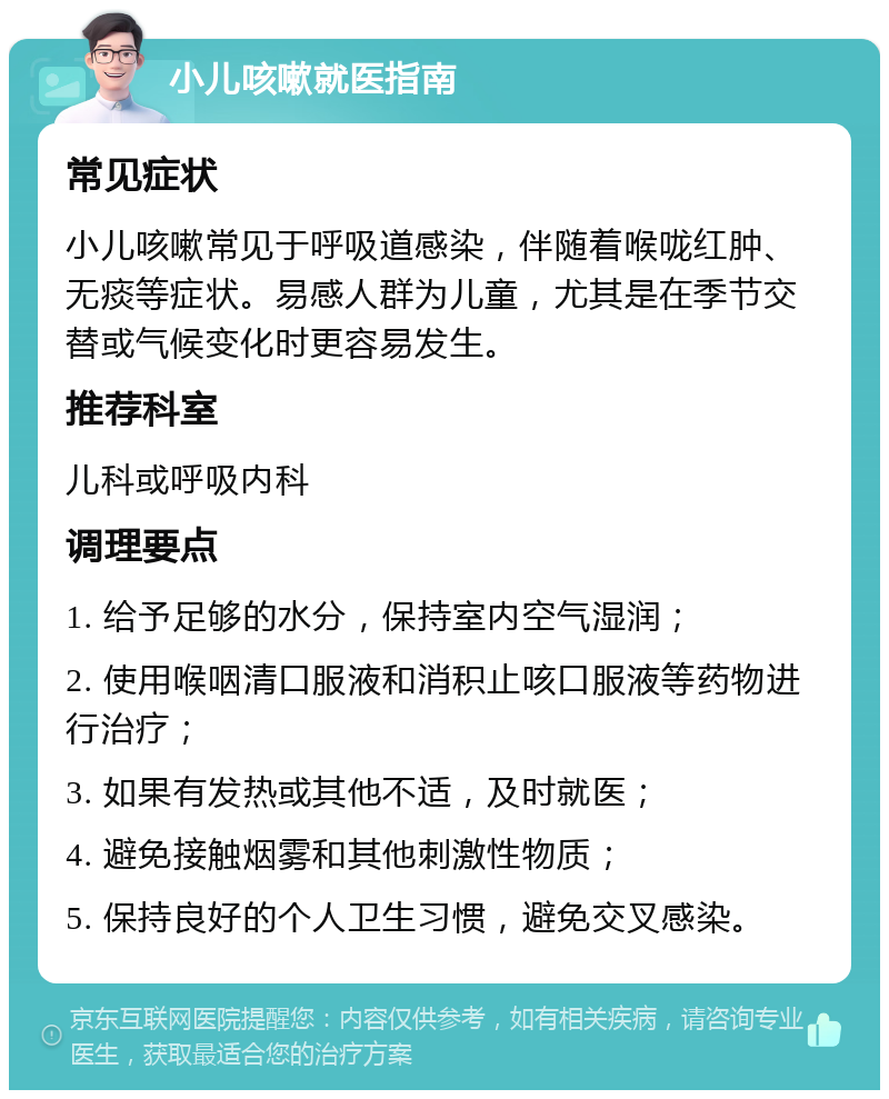 小儿咳嗽就医指南 常见症状 小儿咳嗽常见于呼吸道感染，伴随着喉咙红肿、无痰等症状。易感人群为儿童，尤其是在季节交替或气候变化时更容易发生。 推荐科室 儿科或呼吸内科 调理要点 1. 给予足够的水分，保持室内空气湿润； 2. 使用喉咽清口服液和消积止咳口服液等药物进行治疗； 3. 如果有发热或其他不适，及时就医； 4. 避免接触烟雾和其他刺激性物质； 5. 保持良好的个人卫生习惯，避免交叉感染。