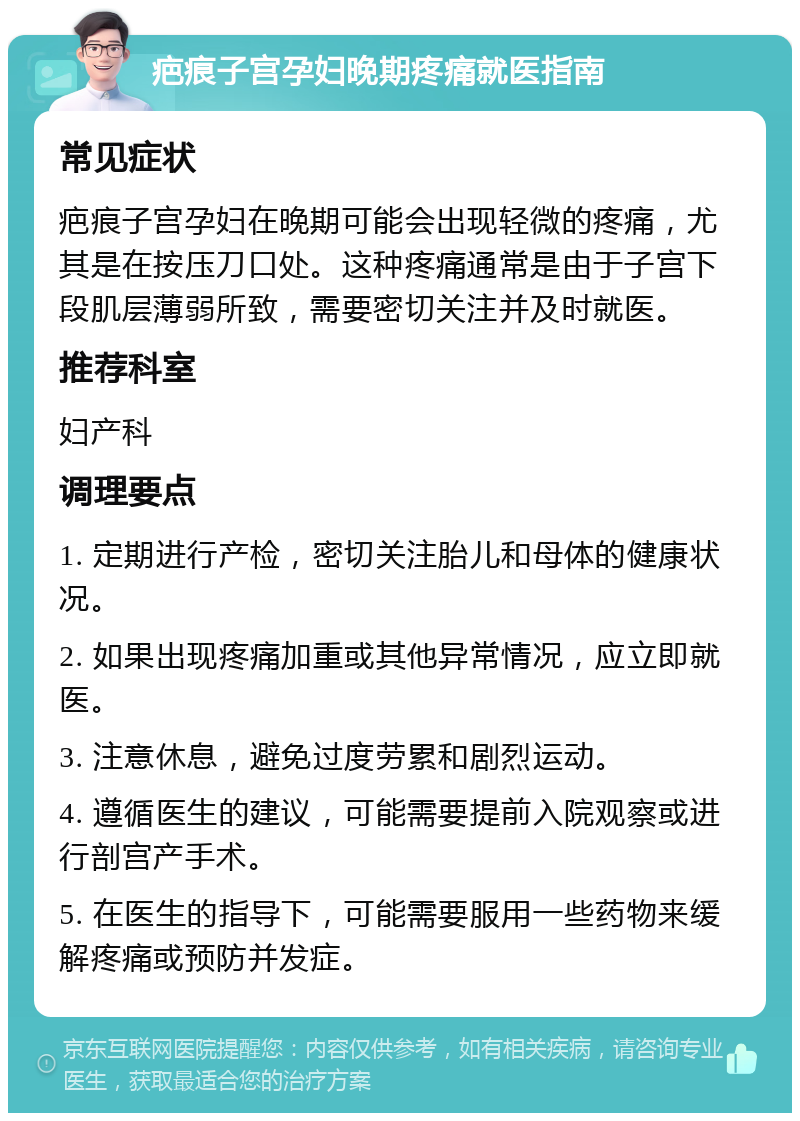 疤痕子宫孕妇晚期疼痛就医指南 常见症状 疤痕子宫孕妇在晚期可能会出现轻微的疼痛，尤其是在按压刀口处。这种疼痛通常是由于子宫下段肌层薄弱所致，需要密切关注并及时就医。 推荐科室 妇产科 调理要点 1. 定期进行产检，密切关注胎儿和母体的健康状况。 2. 如果出现疼痛加重或其他异常情况，应立即就医。 3. 注意休息，避免过度劳累和剧烈运动。 4. 遵循医生的建议，可能需要提前入院观察或进行剖宫产手术。 5. 在医生的指导下，可能需要服用一些药物来缓解疼痛或预防并发症。