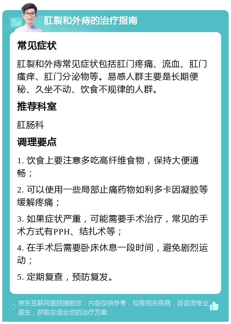 肛裂和外痔的治疗指南 常见症状 肛裂和外痔常见症状包括肛门疼痛、流血、肛门瘙痒、肛门分泌物等。易感人群主要是长期便秘、久坐不动、饮食不规律的人群。 推荐科室 肛肠科 调理要点 1. 饮食上要注意多吃高纤维食物，保持大便通畅； 2. 可以使用一些局部止痛药物如利多卡因凝胶等缓解疼痛； 3. 如果症状严重，可能需要手术治疗，常见的手术方式有PPH、结扎术等； 4. 在手术后需要卧床休息一段时间，避免剧烈运动； 5. 定期复查，预防复发。