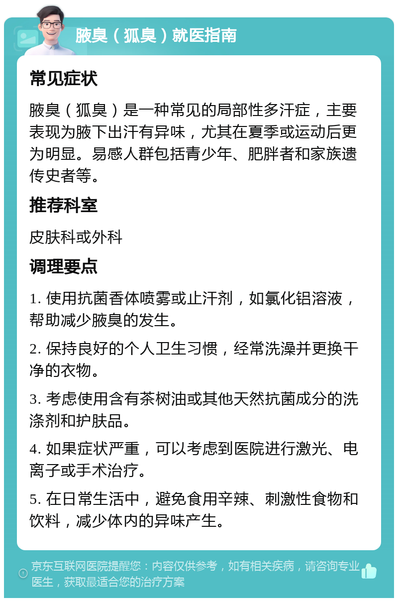 腋臭（狐臭）就医指南 常见症状 腋臭（狐臭）是一种常见的局部性多汗症，主要表现为腋下出汗有异味，尤其在夏季或运动后更为明显。易感人群包括青少年、肥胖者和家族遗传史者等。 推荐科室 皮肤科或外科 调理要点 1. 使用抗菌香体喷雾或止汗剂，如氯化铝溶液，帮助减少腋臭的发生。 2. 保持良好的个人卫生习惯，经常洗澡并更换干净的衣物。 3. 考虑使用含有茶树油或其他天然抗菌成分的洗涤剂和护肤品。 4. 如果症状严重，可以考虑到医院进行激光、电离子或手术治疗。 5. 在日常生活中，避免食用辛辣、刺激性食物和饮料，减少体内的异味产生。