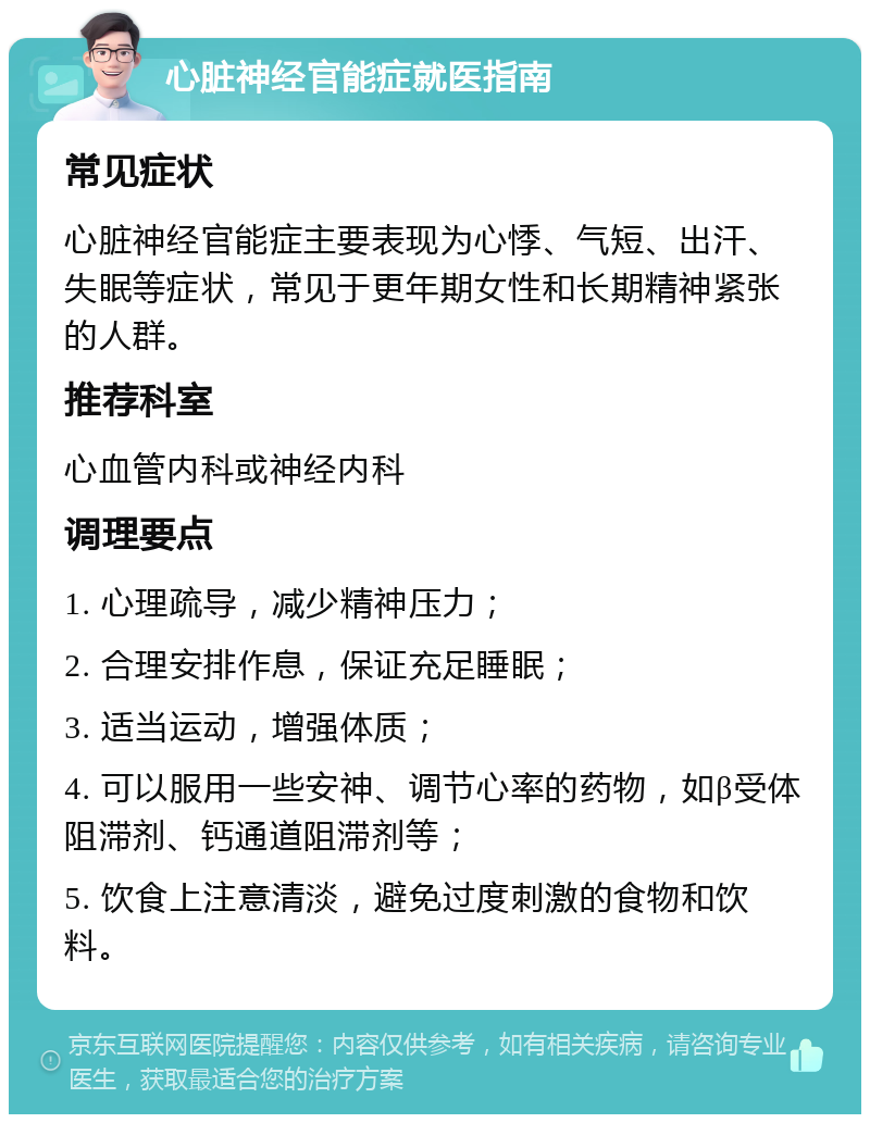 心脏神经官能症就医指南 常见症状 心脏神经官能症主要表现为心悸、气短、出汗、失眠等症状，常见于更年期女性和长期精神紧张的人群。 推荐科室 心血管内科或神经内科 调理要点 1. 心理疏导，减少精神压力； 2. 合理安排作息，保证充足睡眠； 3. 适当运动，增强体质； 4. 可以服用一些安神、调节心率的药物，如β受体阻滞剂、钙通道阻滞剂等； 5. 饮食上注意清淡，避免过度刺激的食物和饮料。