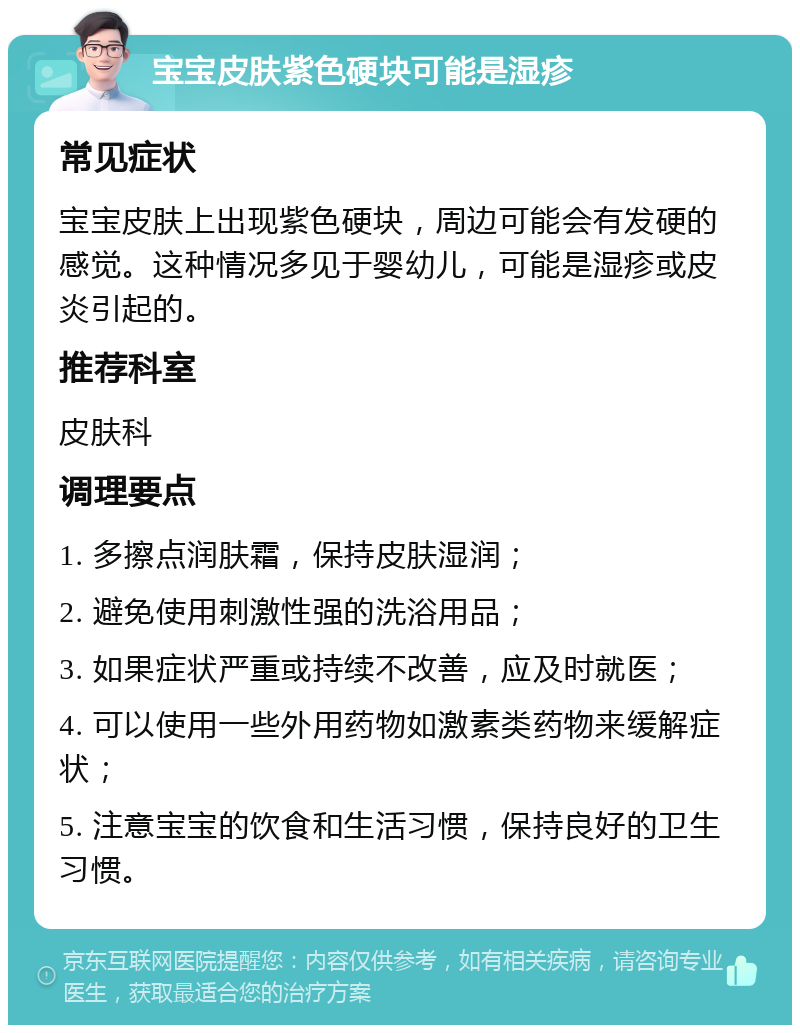 宝宝皮肤紫色硬块可能是湿疹 常见症状 宝宝皮肤上出现紫色硬块，周边可能会有发硬的感觉。这种情况多见于婴幼儿，可能是湿疹或皮炎引起的。 推荐科室 皮肤科 调理要点 1. 多擦点润肤霜，保持皮肤湿润； 2. 避免使用刺激性强的洗浴用品； 3. 如果症状严重或持续不改善，应及时就医； 4. 可以使用一些外用药物如激素类药物来缓解症状； 5. 注意宝宝的饮食和生活习惯，保持良好的卫生习惯。