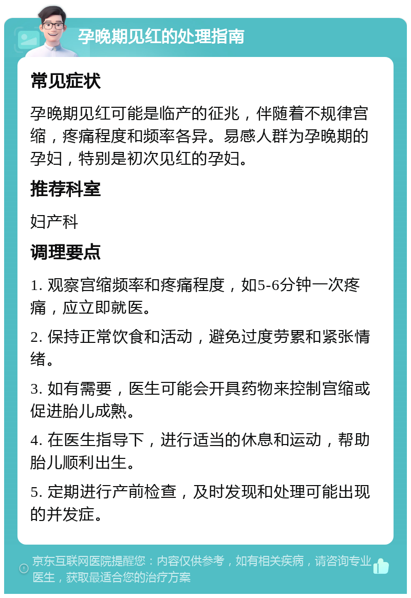 孕晚期见红的处理指南 常见症状 孕晚期见红可能是临产的征兆，伴随着不规律宫缩，疼痛程度和频率各异。易感人群为孕晚期的孕妇，特别是初次见红的孕妇。 推荐科室 妇产科 调理要点 1. 观察宫缩频率和疼痛程度，如5-6分钟一次疼痛，应立即就医。 2. 保持正常饮食和活动，避免过度劳累和紧张情绪。 3. 如有需要，医生可能会开具药物来控制宫缩或促进胎儿成熟。 4. 在医生指导下，进行适当的休息和运动，帮助胎儿顺利出生。 5. 定期进行产前检查，及时发现和处理可能出现的并发症。