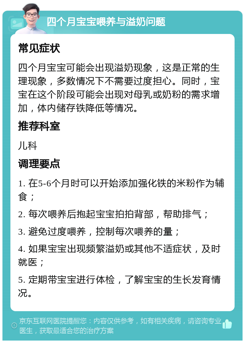 四个月宝宝喂养与溢奶问题 常见症状 四个月宝宝可能会出现溢奶现象，这是正常的生理现象，多数情况下不需要过度担心。同时，宝宝在这个阶段可能会出现对母乳或奶粉的需求增加，体内储存铁降低等情况。 推荐科室 儿科 调理要点 1. 在5-6个月时可以开始添加强化铁的米粉作为辅食； 2. 每次喂养后抱起宝宝拍拍背部，帮助排气； 3. 避免过度喂养，控制每次喂养的量； 4. 如果宝宝出现频繁溢奶或其他不适症状，及时就医； 5. 定期带宝宝进行体检，了解宝宝的生长发育情况。