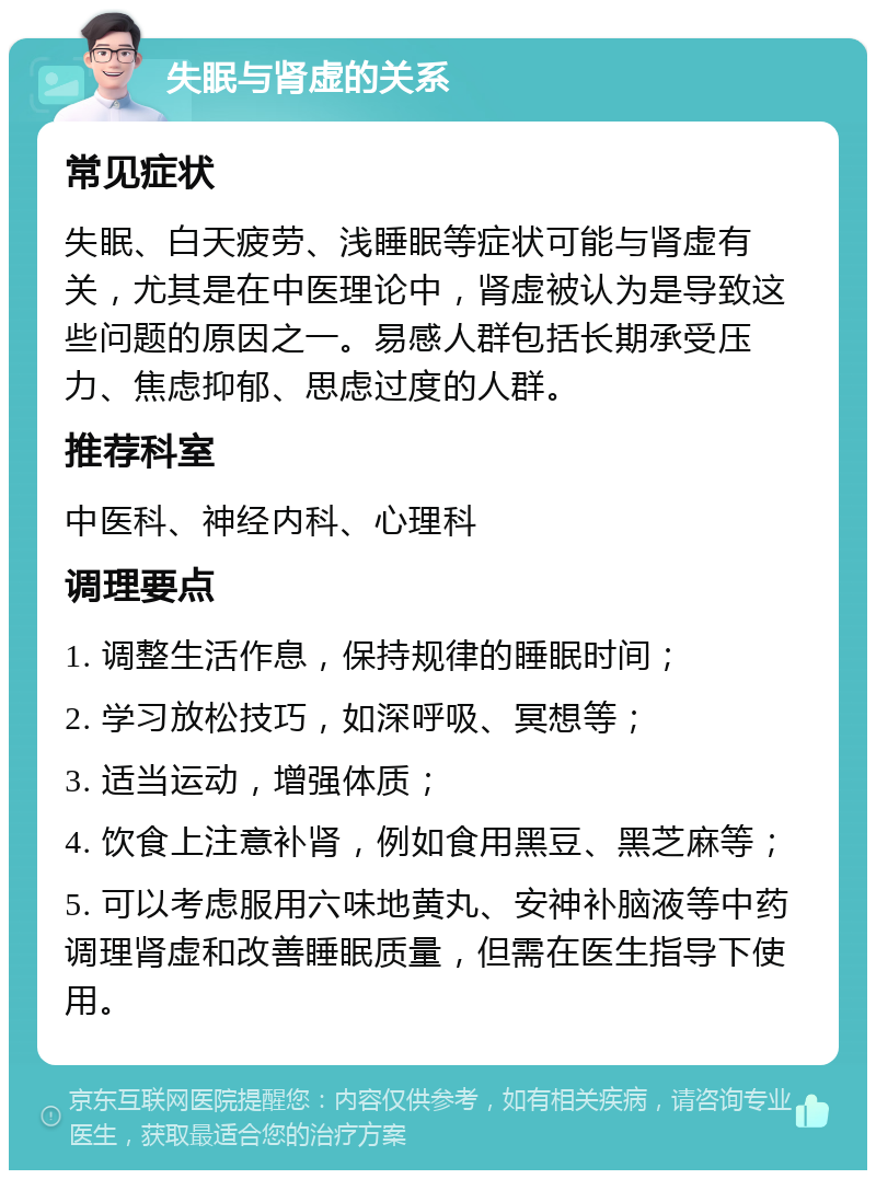 失眠与肾虚的关系 常见症状 失眠、白天疲劳、浅睡眠等症状可能与肾虚有关，尤其是在中医理论中，肾虚被认为是导致这些问题的原因之一。易感人群包括长期承受压力、焦虑抑郁、思虑过度的人群。 推荐科室 中医科、神经内科、心理科 调理要点 1. 调整生活作息，保持规律的睡眠时间； 2. 学习放松技巧，如深呼吸、冥想等； 3. 适当运动，增强体质； 4. 饮食上注意补肾，例如食用黑豆、黑芝麻等； 5. 可以考虑服用六味地黄丸、安神补脑液等中药调理肾虚和改善睡眠质量，但需在医生指导下使用。