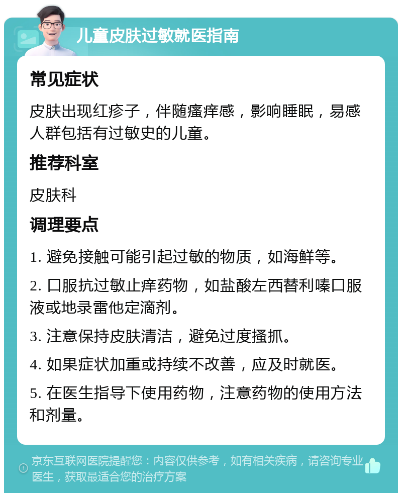 儿童皮肤过敏就医指南 常见症状 皮肤出现红疹子，伴随瘙痒感，影响睡眠，易感人群包括有过敏史的儿童。 推荐科室 皮肤科 调理要点 1. 避免接触可能引起过敏的物质，如海鲜等。 2. 口服抗过敏止痒药物，如盐酸左西替利嗪口服液或地录雷他定滴剂。 3. 注意保持皮肤清洁，避免过度搔抓。 4. 如果症状加重或持续不改善，应及时就医。 5. 在医生指导下使用药物，注意药物的使用方法和剂量。