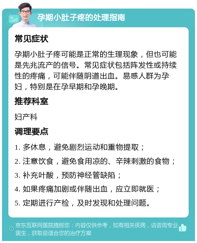 孕期小肚子疼的处理指南 常见症状 孕期小肚子疼可能是正常的生理现象，但也可能是先兆流产的信号。常见症状包括阵发性或持续性的疼痛，可能伴随阴道出血。易感人群为孕妇，特别是在孕早期和孕晚期。 推荐科室 妇产科 调理要点 1. 多休息，避免剧烈运动和重物提取； 2. 注意饮食，避免食用凉的、辛辣刺激的食物； 3. 补充叶酸，预防神经管缺陷； 4. 如果疼痛加剧或伴随出血，应立即就医； 5. 定期进行产检，及时发现和处理问题。