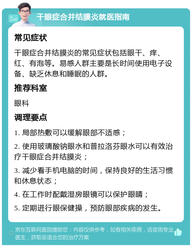 干眼症合并结膜炎就医指南 常见症状 干眼症合并结膜炎的常见症状包括眼干、痒、红、有泡等。易感人群主要是长时间使用电子设备、缺乏休息和睡眠的人群。 推荐科室 眼科 调理要点 1. 局部热敷可以缓解眼部不适感； 2. 使用玻璃酸钠眼水和普拉洛芬眼水可以有效治疗干眼症合并结膜炎； 3. 减少看手机电脑的时间，保持良好的生活习惯和休息状态； 4. 在工作时配戴湿房眼镜可以保护眼睛； 5. 定期进行眼保健操，预防眼部疾病的发生。