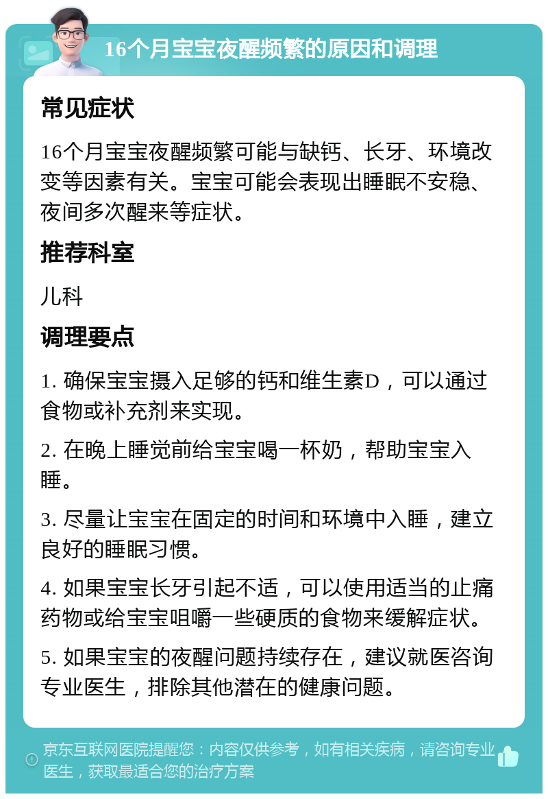 16个月宝宝夜醒频繁的原因和调理 常见症状 16个月宝宝夜醒频繁可能与缺钙、长牙、环境改变等因素有关。宝宝可能会表现出睡眠不安稳、夜间多次醒来等症状。 推荐科室 儿科 调理要点 1. 确保宝宝摄入足够的钙和维生素D，可以通过食物或补充剂来实现。 2. 在晚上睡觉前给宝宝喝一杯奶，帮助宝宝入睡。 3. 尽量让宝宝在固定的时间和环境中入睡，建立良好的睡眠习惯。 4. 如果宝宝长牙引起不适，可以使用适当的止痛药物或给宝宝咀嚼一些硬质的食物来缓解症状。 5. 如果宝宝的夜醒问题持续存在，建议就医咨询专业医生，排除其他潜在的健康问题。