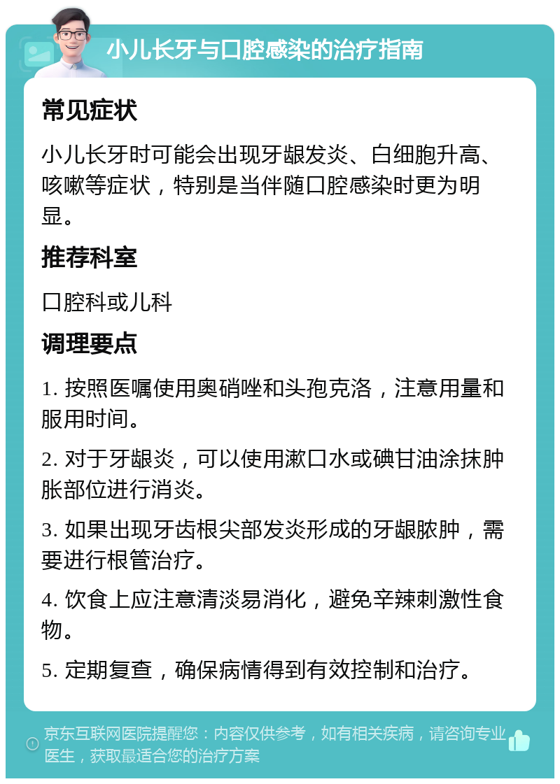 小儿长牙与口腔感染的治疗指南 常见症状 小儿长牙时可能会出现牙龈发炎、白细胞升高、咳嗽等症状，特别是当伴随口腔感染时更为明显。 推荐科室 口腔科或儿科 调理要点 1. 按照医嘱使用奥硝唑和头孢克洛，注意用量和服用时间。 2. 对于牙龈炎，可以使用漱口水或碘甘油涂抹肿胀部位进行消炎。 3. 如果出现牙齿根尖部发炎形成的牙龈脓肿，需要进行根管治疗。 4. 饮食上应注意清淡易消化，避免辛辣刺激性食物。 5. 定期复查，确保病情得到有效控制和治疗。