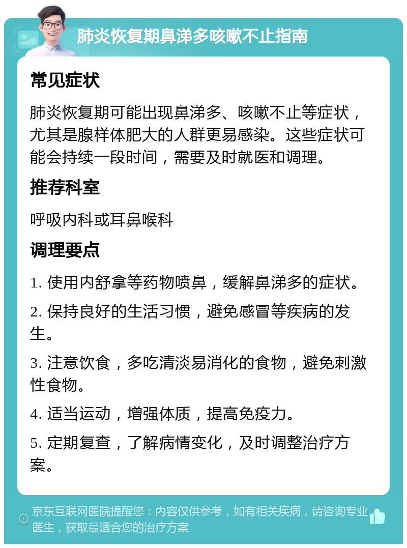 肺炎恢复期鼻涕多咳嗽不止指南 常见症状 肺炎恢复期可能出现鼻涕多、咳嗽不止等症状，尤其是腺样体肥大的人群更易感染。这些症状可能会持续一段时间，需要及时就医和调理。 推荐科室 呼吸内科或耳鼻喉科 调理要点 1. 使用内舒拿等药物喷鼻，缓解鼻涕多的症状。 2. 保持良好的生活习惯，避免感冒等疾病的发生。 3. 注意饮食，多吃清淡易消化的食物，避免刺激性食物。 4. 适当运动，增强体质，提高免疫力。 5. 定期复查，了解病情变化，及时调整治疗方案。